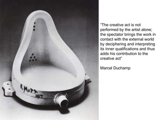 “ The creative act is not performed by the artist alone; the spectator brings the work in contact with the external world by deciphering and interpreting its inner qualifications and thus adds his contribution to the creative act” Marcel Duchamp 