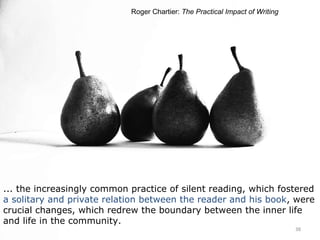 ... the increasingly common practice of silent reading, which fostered  a solitary and private relation between the reader and his book , were crucial changes, which redrew the boundary between the inner life and life in the community. Roger Chartier:  The Practical Impact of Writing 