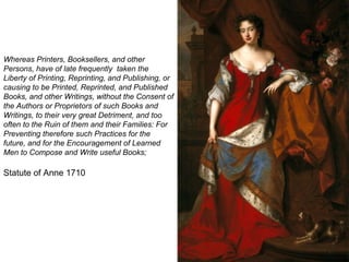 Whereas Printers, Booksellers, and other Persons, have of late frequently  taken the Liberty of Printing, Reprinting, and Publishing, or causing to be Printed, Reprinted, and Published Books, and other Writings, without the Consent of the Authors or Proprietors of such Books and Writings, to their very great Detriment, and too often to the Ruin of them and their Families: For Preventing therefore such Practices for the future, and for the Encouragement of Learned Men to Compose and Write useful Books; Statute of Anne 1710  