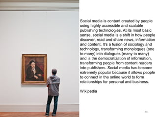 Social media is content created by people using highly accessible and scalable publishing technologies. At its most basic sense, social media is a shift in how people discover, read and share news, information and content. It's a fusion of sociology and technology, transforming monologues (one to many) into dialogues (many to many) and is the democratization of information, transforming people from content readers into publishers. Social media has become extremely popular because it allows people to connect in the online world to form relationships for personal and business.  Wikipedia 