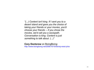 ” (...) Content isn't king. If I sent you to a desert island and gave you the choice of taking your friends or your movies, you'd choose your friends -- if you chose the movies, we'd call you a sociopath. Conversation is king. Content is just something to talk about. (...)” Cory Doctorow  on BoingBoing: http://www.boingboing.net/2006/10/10/disney-exec-piracy-i.html 