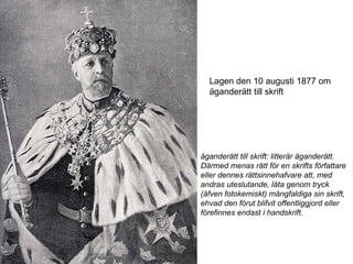 Lagen den 10 augusti 1877 om äganderätt till skrift äganderätt till skrift: litterär äganderätt. Därmed menas rätt för en skrifts författare eller dennes rättsinnehafvare att, med andras uteslutande, låta genom tryck (äfven fotokemiskt) mångfaldiga sin skrift, ehvad den förut blifvit offentliggjord eller förefinnes endast i handskrift.  