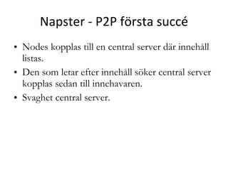 Napster - P2P första succé Nodes kopplas till en central server där innehåll listas.  Den som letar efter innehåll söker central server  kopplas sedan till innehavaren. Svaghet central server. 