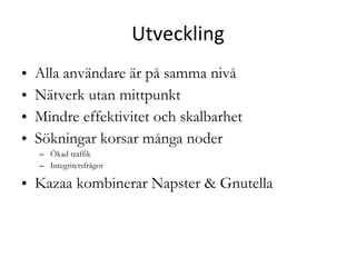 Utveckling Alla användare är på samma nivå Nätverk utan mittpunkt Mindre effektivitet och skalbarhet Sökningar korsar många noder Ökad traffik Integritetsfrågor Kazaa kombinerar Napster & Gnutella 