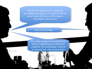 Tekniken har tagit oss till en punkt där grundläggande begrepp som upphovsrätt och kultur måste definieras utifrån dagens teknologiska infrastruktur Internet är en fluga Om vi inte accepterar en omdefinition så har vi lagstiftning som definierar ungdomar som brottslingar. Detta är en växande kris I rättsmedvetandet. 