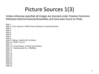 Picture Sources 1(3) Unless otherwise specified all images are licensed under Creative Commons  Attribution-NonCommercial-ShareAlike and have been found on Flickr.  Slide 1: Slide 2: “Faux argument, AB766 Press Conference” by alexbcthompson Slide 3: Slide 4: Slide 5: Slide 6: Slide 7: Slide 8: Slide 9: “Banksy - Maid & Sid” by DizDau Slide 10: “What??” by rmx Slide 11: Slide 12: “Urinal Stances, A Study” by phil dokas Slide 13: “meeting culture” by .::MAEDios Slide 14: Slide 17: Slide 18: Slide 19: Slide 20: Slide 21: Slide 22: Slide 23: Slide 24: 
