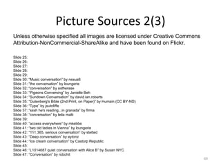 Picture Sources 2(3) Unless otherwise specified all images are licensed under Creative Commons  Attribution-NonCommercial-ShareAlike and have been found on Flickr.  Slide 25: Slide 26: Slide 27: Slide 28: Slide 29: Slide 30: “Music conversation” by nexus6 Slide 31: “the conversation” by loungerie  Slide 32: “conversation” by estherase  Slide 33: “Pigeons Conversing” by Janielle Beh  Slide 34: “Sundown Conversation” by david.ian.roberts  Slide 35: “Gutenberg's Bible (2nd Print, on Paper)” by Humain (CC BY-ND) Slide 36: “Type” by jsutcℓiffe Slide 37: “sssh he's reading...in granada” by firma Slide 38: “conversation” by leila malti  Slide 39: Slide 40: “access everywhere” by mkebbe Slide 41: “two old ladies in Vienna” by loungerie  Slide 42: “111.365, serious conversation” by stetted  Slide 43: “Deep conversation” by eytonz  Slide 44: “Ice cream conversation” by Castorp Republic  Slide 45: Slide 46: “L1014687 quiet conversation with Alice B” by Susan NYC  Slide 47: “Conversation” by robohit  