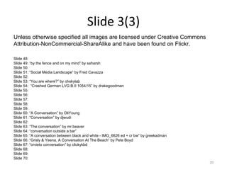 Slide 3(3) Slide 48: Slide 49: “by the fence and on my mind” by saharsh  Slide 50: Slide 51: “Social Media Landscape” by Fred Cavazza Slide 52: Slide 53: “You are where?” by ohskylab Slide 54:  “Crashed German LVG B.II 1054/15” by drakegoodman Slide 55: Slide 56: Slide 57: Slide 58: Slide 59: Slide 60: “A Conversation” by OliYoung  Slide 61: “Conversation” by djwudi  Slide 62: Slide 63: “The conversation” by mr.beaver  Slide 64: “conversation outside a bar”  Slide 65: “A conversation between black and white - IMG_6626 ed + cr bw” by greekadman  Slide 66: “Grisly & Yeena, A Conversation At The Beach” by Pete Boyd  Slide 67: “orvieto conversation” by clickykbd  Slide 68: Slide 69: Slide 70: Unless otherwise specified all images are licensed under Creative Commons  Attribution-NonCommercial-ShareAlike and have been found on Flickr.  
