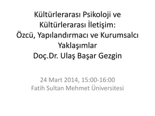 Kültürlerarası Psikoloji ve
Kültürlerarası İletişim:
Özcü, Yapılandırmacı ve Kurumsalcı
Yaklaşımlar
Doç.Dr. Ulaş Başar Gezgin
24 Mart 2014, 15:00-16:00
Fatih Sultan Mehmet Üniversitesi
 