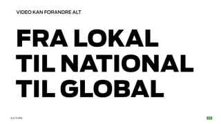 VIDEO KAN FORANDRE ALT 
FRA LOKAL 
TIL NATIONAL 
TIL GLOBAL 
KULTURM 
 