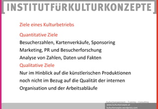 www.kulturkonzepte.at
kulturkonzepte.wordpress.com
Kulturmanagement – Training – Consulting
Ziele eines Kulturbetriebs
Quantitative Ziele
Besucherzahlen, Kartenverkäufe, Sponsoring
Marketing, PR und Besucherforschung
Analyse von Zahlen, Daten und Fakten
Qualitative Ziele
Nur im Hinblick auf die künstlerischen Produktionen
noch nicht im Bezug auf die Qualität der internen
Organisation und der Arbeitsabläufe
 