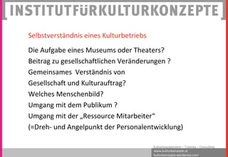 www.kulturkonzepte.at
kulturkonzepte.wordpress.com
Kulturmanagement – Training – Consulting
Selbstverständnis eines Kulturbetriebs
Die Aufgabe eines Museums oder Theaters?
Beitrag zu gesellschaftlichen Veränderungen ?
Gemeinsames Verständnis von
Gesellschaft und Kulturauftrag?
Welches Menschenbild?
Umgang mit dem Publikum ?
Umgang mit der „Ressource Mitarbeiter“
(=Dreh- und Angelpunkt der Personalentwicklung)
 