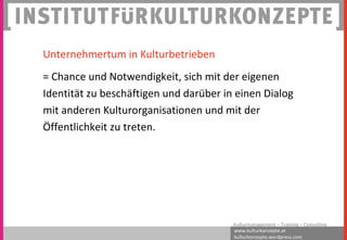 www.kulturkonzepte.at
kulturkonzepte.wordpress.com
Kulturmanagement – Training – Consulting
Unternehmertum in Kulturbetrieben
= Chance und Notwendigkeit, sich mit der eigenen
Identität zu beschäftigen und darüber in einen Dialog
mit anderen Kulturorganisationen und mit der
Öffentlichkeit zu treten.
 