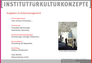 www.kulturkonzepte.at
kulturkonzepte.wordpress.com
Kulturmanagement – Training – Consulting
Interne Organisation
Team, Personal, Infrastruktur, …
Finanzierung
Finanzpläne, Abrechnungen
Subventionen, Sponsoring
Rechtliche Rahmenbedingungen
Vereinbarungen, Verträge, Urheberrecht,…
Kommunikation
Vermarktung, PR, Webauftritte
Vermittlung
Publikum, KünstlerInnen
Texte, Berichte
Dokumentationen, Archiv
Aufgaben im Kulturmanagement
© Jens Liebchen | Messe Berlin
 