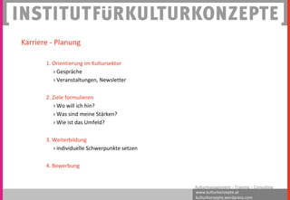 www.kulturkonzepte.at
kulturkonzepte.wordpress.com
Kulturmanagement – Training – Consulting
1. Orientierung im Kultursektor
› Gespräche
› Veranstaltungen, Newsletter
2. Ziele formulieren
› Wo will ich hin?
› Was sind meine Stärken?
› Wie ist das Umfeld?
3. Weiterbildung
› individuelle Schwerpunkte setzen
4. Bewerbung
Karriere - Planung
 