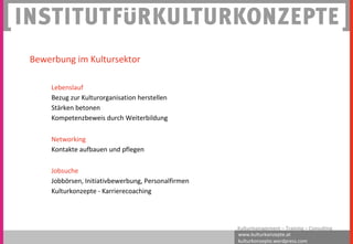 www.kulturkonzepte.at
kulturkonzepte.wordpress.com
Kulturmanagement – Training – Consulting
Lebenslauf
Bezug zur Kulturorganisation herstellen
Stärken betonen
Kompetenzbeweis durch Weiterbildung
Networking
Kontakte aufbauen und pflegen
Jobsuche
Jobbörsen, Initiativbewerbung, Personalfirmen
Kulturkonzepte - Karrierecoaching
Bewerbung im Kultursektor
 