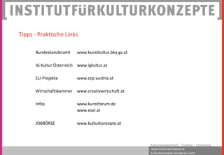 www.kulturkonzepte.at
kulturkonzepte.wordpress.com
Kulturmanagement – Training – Consulting
Bundeskanzleramt www.kunstkultur.bka.gv.at
IG Kultur Österreich www.igkultur.at
EU-Projekte www.ccp-austria.at
Wirtschaftskammer www.creativwirtschaft.at
Infos www.kunstforum.de
www.esel.at
JOBBÖRSE www.kulturkonzepte.at
Tipps - Praktische Links
 