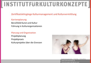 www.kulturkonzepte.at
kulturkonzepte.wordpress.com
Kulturmanagement – Training – Consulting
Zertifikatslehrgänge Kulturmanagement und Kulturvermittlung
Karriereplanung
Berufsfeld Kunst und Kultur
Führung in Kulturorganisationen
Planung und Organisation
Projektplanung
Projektpraxis
Kulturprojekte über die Grenzen
 
