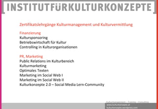 www.kulturkonzepte.at
kulturkonzepte.wordpress.com
Kulturmanagement – Training – Consulting
Zertifikatslehrgänge Kulturmanagement und Kulturvermittlung
Finanzierung
Kultursponsoring
Betriebswirtschaft für Kultur
Controlling in Kulturorganisationen
PR, Marketing
Public Relations im Kulturbereich
Kulturmarketing
Optimales Texten
Marketing im Social Web I
Marketing im Social Web II
Kulturkonzepte 2.0 – Social Media Lern-Community
 