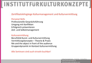 www.kulturkonzepte.at
kulturkonzepte.wordpress.com
Kulturmanagement – Training – Consulting
Zertifikatslehrgänge Kulturmanagement und Kulturvermittlung
Personal Skills
Professionelle Gesprächsführung
Umgang mit Konflikten
Erfolgreich präsentieren
Zeit- und Selbstmanagement
Kulturvermittlung
Berufsfeld Kunst- und Kulturvermittlung
Vermittlungskonzepte – Theorie & Praxis
Me and the object in front of the audience
Gruppendynamik im Kontext Kulturvermittlung
Alle Seminare sind auch einzeln buchbar!
 