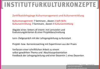 www.kulturkonzepte.at
kulturkonzepte.wordpress.com
Kulturmanagement – Training – Consulting
Zertifikatslehrgänge Kulturmanagement und Kulturvermittlung
Kulturmanagement: 7 Seminare , davon 2 Soft Skills
Kulturvermittlung: 7 Seminare , davon 4 Kulturvermittlung
Abgabe eines ›letters of intent‹ mit Lernzielen und
Evaluierungskriterien & einer Projektbeschreibung
Lern- Zielgespräch mit der Lehrgangsleitung zu Kursstart
Projekt- bzw. Karrierecoaching mit ExpertInnen aus der Praxis
Verfassen einer schriftlichen Arbeit zu einem
selbst gewählten Thema und Abschlusspräsentation
Feedback der Lehrgangsleitung und einer Dozentin | eines Dozenten
 