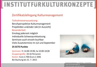 www.kulturkonzepte.at
kulturkonzepte.wordpress.com
Kulturmanagement – Training – Consulting
Zertifikatslehrgang Kulturmanagement
Teilnahmevoraussetzung:
Berufsperspektive Kulturmanagement
Projektidee und/oder Job (in Aussicht)
Besonderheit
Einstieg jederzeit möglich
individuelle Schwerpunktsetzung
Seminare auch einzeln buchbar
Viele Zusatztermine im Juli und September
25 ECTS Punkte
Seminare: Fr 14:00-19:00, Sa 10:00-18:00
Gruppengröße: 10-16 Personen
Kosten: Euro 2.700 (Euro 2.300)
Bei Buchung bis 31. 7. 2015
 