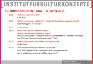 www.kulturkonzepte.at
kulturkonzepte.wordpress.com
Kulturmanagement – Training – Consulting
11.00 ›Kultur ist unternehmerisch‹
Karin Wolf
12.15 ›Weiterentwicklung vs. Stillstand‹ - Wie berufliches Wachsen geplant sein will
Susanne Kappeler-Niederwieser
13.15 Mittagspause
14.15 Diskussion ›Cultural Entrepreneurship‹–
Wieviel Unternehmertum braucht Kultur?‹
Diskussion mit Stefanie Jaksch (Perlen-Reihe), Simone Mathys-Parnreiter (wemakeit)
und Wolfgang Schreiner (nousguide) mit Karin Wolf
16.15 ›Herausforderungen zeitgemäßen Kultursponsorings‹
Ulrike Spann
17.30 ›Warum Weiterbildung die Karriere vorantreibt‹
Karin Wolf stellt die Zertifikatslehrgänge Kulturmanagement und
Kunst- und Kulturvermittlung vor (Gast: Agnes Parfy)
KULTURMANAGEMENT-TAGE – 16. APRIL 2015
 