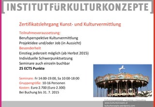 www.kulturkonzepte.at
kulturkonzepte.wordpress.com
Kulturmanagement – Training – Consulting
Zertifikatslehrgang Kunst- und Kulturvermittlung
Teilnahmevoraussetzung:
Berufsperspektive Kulturvermittlung
Projektidee und/oder Job (in Aussicht)
Besonderheit
Einstieg jederzeit möglich (ab Herbst 2015)
Individuelle Schwerpunktsetzung
Seminare auch einzeln buchbar
25 ECTS Punkte
Seminare: Fr 14:00-19:00, Sa 10:00-18:00
Gruppengröße: 10-16 Personen
Kosten: Euro 2.700 (Euro 2.300)
Bei Buchung bis 31. 7. 2015
 