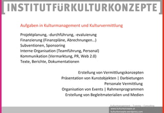 www.kulturkonzepte.at
kulturkonzepte.wordpress.com
Kulturmanagement – Training – Consulting
Aufgaben in Kulturmanagement und Kulturvermittlung
Projektplanung, -durchführung, -evaluierung
Finanzierung (Finanzpläne, Abrechnungen…)
Subventionen, Sponsoring
Interne Organisation (Teamführung, Personal)
Kommunikation (Vermarktung, PR, Web 2.0)
Texte, Berichte, Dokumentationen
Erstellung von Vermittlungskonzepten
Präsentation von Kunstobjekten | Darbietungen
Personale Vermittlung
Organisation von Events | Rahmenprogrammen
Erstellung von Begleitmaterialien und Medien
 