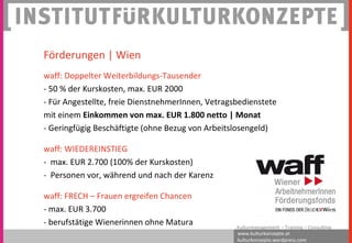 www.kulturkonzepte.at
kulturkonzepte.wordpress.com
Kulturmanagement – Training – Consulting
Förderungen | Wien
waff: Doppelter Weiterbildungs-Tausender
- 50 % der Kurskosten, max. EUR 2000
- Für Angestellte, freie DienstnehmerInnen, Vetragsbedienstete
mit einem Einkommen von max. EUR 1.800 netto | Monat
- Geringfügig Beschäftigte (ohne Bezug von Arbeitslosengeld)
waff: WIEDEREINSTIEG
- max. EUR 2.700 (100% der Kurskosten)
- Personen vor, während und nach der Karenz
waff: FRECH – Frauen ergreifen Chancen
- max. EUR 3.700
- berufstätige Wienerinnen ohne Matura
 