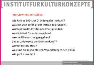 www.kulturkonzepte.at
kulturkonzepte.wordpress.com
Kulturmanagement – Training – Consulting
Interview mit mir selbst:
Wie kam es 1994 zur Gründung des Instituts?
Was hat Dich befähigt das Institut zu gründen?
Würdest Du das Institut nochmals gründen?
Was würdest Du anders machen?
Welche Überraschungen gab es?
Gab es „Momente der Entscheidung“?
Worauf bist Du stolz?
Was sind die markantesten Veränderungen seit 1994?
Wie geht es weiter?
 