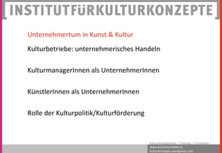 www.kulturkonzepte.at
kulturkonzepte.wordpress.com
Kulturmanagement – Training – Consulting
Unternehmertum in Kunst & Kultur
Kulturbetriebe: unternehmerisches Handeln
KulturmanagerInnen als UnternehmerInnen
KünstlerInnen als UnternehmerInnen
Rolle der Kulturpolitik/Kulturförderung
 