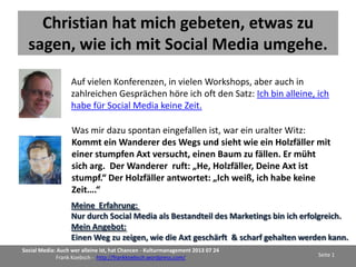 Social Media
für Freiberufler und Künstler
oder

Ein paar Überlegungen
zum Marketing als Künstler
Ich habe den Inhalt u.a. im Rahmen der Web Konferenz des KulturManagement
mit 120 Teilnehmer aus Deutschland, Österreich und der Schweiz sowie im
Rahmen des Kreativstammstisches Mecklenburg Vorpommern vorgestellt.

Social Media: Auch wer alleine ist, hat Chancen - Kulturmanagement 2013 07 24
Frank Koebsch - http://frankkoebsch.wordpress.com/

Seite 1

 