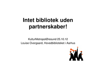 Intet bibliotek uden
    partnerskaber!

      KulturMetropolØresund 25.10.12
Louise Overgaard, Hovedbiblioteket i Aarhus
 