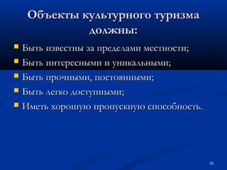 Объекты культурного туризма
должны:






Быть известны за пределами местности;
Быть интересными и уникальными;
Быть прочными, постоянными;
Быть легко доступными;
Иметь хорошую пропускную способность.

15

 