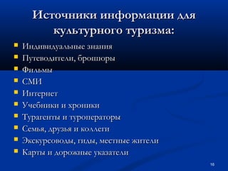 Источники информации для
культурного туризма:











Индивидуальные знания
Путеводители, брошюры
Фильмы
СМИ
Интернет
Учебники и хроники
Турагенты и туроператоры
Семья, друзья и коллеги
Экскурсоводы, гиды, местные жители
Карты и дорожные указатели
16

 