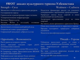 SWOT анализ культурного туризма Узбекистана
Strength – Сила
Множество и стабильность приемлемых ресурсов
Гостеприимство народа
Строительство и реконструкция старых гостиниц
Усовершенствование инфраструктуры
Внимание Правительства
Наличие ВУЗов и колледжей, готовящих
специалистов для отрасли
Достаточность потенциальной рабочей силы
Открытие всё новых турпредприятий
Современный менеджмент добрался и до нас

Opportunity – Возможность
Растёт рынок культурного туризма
Доход
населения
соседних
стран
растёт
(потенциальные клиенты)
Узбекистан расположен в центре Шёлкового Пути
В Самарканде открыт Представительство ВТООН
по проекту Шёлковый Путь
Инфляция делает наш продукт более дешевым
Экотуризм и спортивные мероприятия растут

Weakness – Слабость
Недостаток финансовых средств для успешного
конкурирования с зарубежными турорганизациями
Турпродукт иногда более дорогой и менее
качественный чем необходимо
Ассортимент предложенных услуг не очень
широкий
Нет явного, всеми признанного туристского брэнда
Очень мало специалистов по маркетингу в туризме
Продажа культурного турпродукта повержена
сезонности
Недостаток квалифицированных кадров

Threads – Угрозы
Узбекистан расположен далеко от стран с
населением со сравнительно большим доходом
Цена энергоносителей дорожает – меньше
прибытий
Все чаще случаются природные явления вроде
землетрясений и эпидемий
Мы все ещё «Великая неизвестность!»
18

 