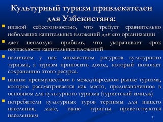 Культурный туризм привлекателен
для Узбекистана:









низкой себестоимостью, что требует сравнительно
небольших капитальных вложений для его организации
дает неплохую прибыль, что укорачивает срок
окупаемости капитальных вложений
наличием у нас множеством ресурсов культурного
туризма, а туризм приносить доход, который помогает
сохранению этого ресурса.
нашим преимуществом в международном рынке туризма,
которое рассматривается как место, предназначенное в
основном для культурного туризма (туристский имидж)
потребители культурных туров терпимы для нашего
населения, даже, такие туристы приветствуются
населением
2

 