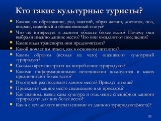 Кто такие культурные туристы?












Каково их образование, род занятий, образ жизни, достаток, пол,
возраст, семейный и общественный статус?
Что их интересует в данном объекте более всего? Почему они
выбрали именно данное место? Что они ожидают от посещения?
Какие виды транспорта они предпочитают?
Какой ночлег им нужен, как в основном питаются?
Каким образом (исходя из чего) оценивают культурный
турпродукт?
Сколько времени тратят на потребление турпродукта?
Какими информационными источниками пользуются и каких
предпочитают более всего?
В который раз посещают данное место? Приедут ли еще?
Приехали в данное место специально или проездом?
Как значима, важна сама культура и отдельные специфики данного
турпродукта для них более всего?
Как и с кем делятся впечатлениями от данного турпродукта(места)?
23

 
