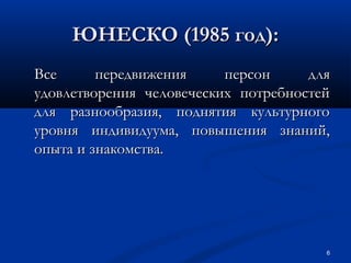 ЮНЕСКО (1985 год):
Все
передвижения
персон
для
удовлетворения человеческих потребностей
для разнообразия, поднятия культурного
уровня индивидуума, повышения знаний,
опыта и знакомства.

6

 