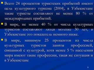 





Всего 24 процентов туристских прибытий имеют
цель культурного туризма (2004), в Узбекистане
такие туристы составляют не менее 80 % от
международных прибытий.
В мире, не менее 40 % от числа культурных
туристов составляют люди моложе 30 лет, в
Узбекистане это показатель немного ниже.
В мире, минимум 25 процентов из числа
культурных
туристов
заняты
профессией,
связанной с культурой, хотя менее 5 % населения
мира имеют такие профессии, такая же ситуация и
в Узбекистане
9

 