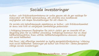 Sociala Investeringar
Kultur- och fritidsverksamheterna är unika genom att de ger redskap för
människor att förstå sammanhang, att utveckla sina inneboende
möjligheter och skapa förutsättningar för ett rikare liv.
De sociala och hälsofrämjande aspekterna av kultur- och fritidsverksamhet
är ännu inte fullt ut utnyttjade samhälleliga potentialer.
I Falköping kommuns flerårsplan för 2019–2021 ger en översikt till en
långsiktig plan för en hållbar utveckling. Falköpings kommun har en ökad
hållbarhetsambition fram utifrån hållbarhetsaspekterna ekonomi, ekologi
och social hållbarhet.
Det finns i det offentliga samtalet en tydlig perspektivförskjutning i riktning
mot social hållbarhet. Satsningar på kultur och fritid blir i detta perspektiv
viktiga sociala investeringar.
Stig-Arne Kristoffersen, 2018-11
 