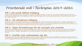 Prioriterade mål i flerårsplan 2019-2021
Mål 1-Ett socialt hållbart Falköping
Ett socialt hållbart Falköping utgår från alla människors lika värde och mänskliga rättigheter. Det hand-lar om att bygga ett långsiktigt stabilt och dynamiskt
samhälle där alla medborgare ska känna delaktighet, ha inflytande i samhället och ha resurser att styra över ekonomi, arbete, bostad, utbildning, kultur, rekreation,
hälsa, trygghet och sociala nätverk. Social hållbarhet ska ge alla invånare lika möjligheter till en god livsmiljö och därmed är det ett mål som ska finnas med och
genomsyra vardagsarbetet.
Mål 2- Ett attraktivare Falköping
Kommunen vinner på att samverka, skapa nätverk och mötesplatser, både internt och externt mellan olika aktörer i samhället. Medborgarna rör sig
mellan olika platser i sitt arbetsliv och på sin fritid vilket sällan begränsar sig till en enda kommun. En kommun som samverkar väl blir därför en
attraktivare kommun. Ett rikt kulturliv är värdefullt för kommuninvånarnas livskvalitet. För att stärka attraktiviteten ska kommunen arbeta för att försköna stads-
och landsbygdsmiljöerna och därmed göra det offentliga rummet till en nära, trygg och inspirerande miljö.
Mål 3- Skapa förutsättningar för ett näringsliv som utvecklas
Ett attraktivare Falköping handlar om kommunens möjligheter att stärka sin position och bli intressant för invånare, näringsliv och civilsamhället.
Kommunen ska vara i framkant och i ständig rörelse. Kommunen vinner på att samverka, skapa nätverk och mötesplatser, både internt och externt
mellan olika aktörer i samhället. Medborgarna rör sig mellan olika platser i sitt arbetsliv och på sin fritid vilket sällan begränsar sig till en enda
kommun.
Mål 4- Kvalitén inom verksamheten ska öka
Falköpings kommun ska ha ett långsiktigt perspektiv i syfte att skapa ett hållbart samhälle. Kontinuerlig uppföljning av kommunens verksamheter och
en professionell omvärldsanalys skapar förutsättningar för ett pro-aktivt agerande och utveckling av relationer med omvärlden. Falköpings kommun ska
ses som möjliggörare och möta utmaningar med mod, nytänkande och samarbete.
Stig-Arne Kristoffersen, 2018-11
 