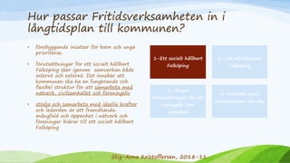 Hur passar Fritidsverksamheten in i
långtidsplan till kommunen?
• förebyggande insatser för barn och unga
prioriteras.
• förutsättningar för ett socialt hållbart
Falköping sker igenom samverkan både
internt och externt. Det innebär att
kommunen ska ha en fungerande och
flexibel struktur för att samarbeta med
nätverk, civilsamhället och föreningsliv
• stödja och samarbeta med ideella krafter
och ledorden är att framåtanda,
mångfald och öppenhet i nätverk och
föreningar bidrar till ett socialt hållbart
Falköping
1-Ett socialt hållbart
Falköping
2- Ett attraktivare
Falköping
3- Skapa
förutsättningar för ett
näringsliv som
utvecklas
4- Kvalitén inom
verksamheten ska öka
Stig-Arne Kristoffersen, 2018-11
 