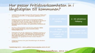 Hur passar Fritidsverksamheten in i
långtidsplan till kommunen?
• Cykelstrategin ska ligga till grund för kommunens arbete med
att främja cykeltrafiken och öka andelen cykelresor jämfört
med bilresor.
• Falköpings kommun eftersträvar ett långsiktigt hållbart
transportsystem. Ett led i detta är att planera så att behovet
av bilåkande i staden minskar, idag är biltrafiken ofta
prioriterad. För att minska biltrafiken krävs bl.a. att
förutsättningarna för gång- och cykeltrafiken förbättras och
utvecklas.
• Det finns många fördelar med att öka cyklandet; bättre
miljö, friskare befolkning, ökad livskvalité, bättre
framkomlighet m.m.
• Potentialen för att öka cykelresorna i Falköpings kommun är
stor både när det gäller arbetspendling och för elever att ta
sig till och från skolan. Inom tätorten är avståndet till de
olika målpunkterna sällan över 5 km. Det finns också goda
möjligheter att cykelpendla till flera mindre tätorter i
kommunen.
• Falköpings kommun har goda förutsättningar att attrahera
cykelturism.
1-Ett socialt hållbart
Falköping
2- Ett attraktivare
Falköping
3- Skapa
förutsättningar för ett
näringsliv som
utvecklas
4- Kvalitén inom
verksamheten ska öka
”Cyckelstrategi 2014 – 2018, godkänd Kommunstyrelsen 2013-09-04”
Stig-Arne Kristoffersen, 2018-11
 