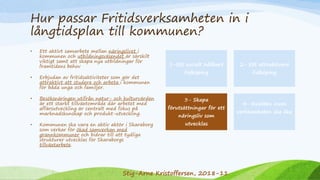 Hur passar Fritidsverksamheten in i
långtidsplan till kommunen?
• Ett aktivt samarbete mellan näringslivet i
kommunen och utbildningsväsendet är särskilt
viktigt samt att skapa nya utbildningar för
framtidens behov
• Erbjudan av fritidsaktiviteter som gör det
attraktivt att studera och arbeta i kommunen
för båda unga och familjer.
• Besöksnäringen utifrån natur- och kulturvärden
är ett starkt tillväxtområde där arbetet med
affärsutveckling är centralt med fokus på
marknadskunskap och produkt-utveckling.
• Kommunen ska vara en aktiv aktör i Skaraborg
som verkar för ökad samverkan med
grannkommuner och bidrar till att tydliga
strukturer utvecklas för Skaraborgs
tillväxtarbete.
1-Ett socialt hållbart
Falköping
2- Ett attraktivare
Falköping
3- Skapa
förutsättningar för ett
näringsliv som
utvecklas
4- Kvalitén inom
verksamheten ska öka
Stig-Arne Kristoffersen, 2018-11
 