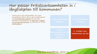 Hur passar Fritidsverksamheten in i
långtidsplan till kommunen?
• Kommunens alla verksamheter och varje
medarbetare bidrar till en god kvalitet genom
att alla behandlas rättvist och att våra
relationer kännetecknas av öppenhet, respekt
och ett gott bemötande. Kommunen är till för
medborgarna.
1-Ett socialt hållbart
Falköping
2- Ett attraktivare
Falköping
3- Skapa
förutsättningar för ett
näringsliv som
utvecklas
4- Kvalitén inom
verksamheten ska öka
Stig-Arne Kristoffersen, 2018-11
 