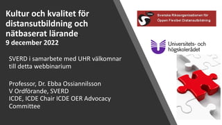 Kultur och kvalitet för
distansutbildning och
nätbaserat lärandee
9 december 2022
SVERD i samarbete med UHR välkomnar
till detta webbinarium
Professor, Dr. Ebba Ossiannilsson
V Ordförande, SVERD
ICDE, ICDE Chair ICDE OER Advocacy
Committee
 