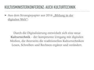 KULTUSMINISTERKONFERENZ: AUCH KULTURTECHNIK
➤ Aus dem Strategiepapier aus 2016 „Bildung in der
digitalen Welt“:
Durch die Digitalisierung entwickelt sich eine neue
Kulturtechnik – der kompetente Umgang mit digitalen
Medien, die ihrerseits die traditionellen Kulturtechniken
Lesen, Schreiben und Rechnen ergänzt und verändert.
 