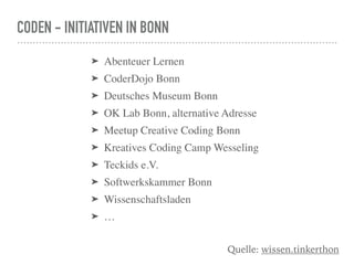 CODEN - INITIATIVEN IN BONN
Quelle: wissen.tinkerthon
➤ Abenteuer Lernen
➤ CoderDojo Bonn
➤ Deutsches Museum Bonn
➤ OK Lab Bonn, alternative Adresse
➤ Meetup Creative Coding Bonn
➤ Kreatives Coding Camp Wesseling
➤ Teckids e.V.
➤ Softwerkskammer Bonn
➤ Wissenschaftsladen
➤ …
 
